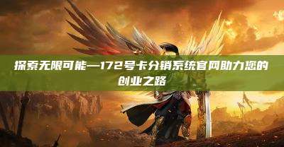 探索无限可能—172号卡分销系统官网助力您的创业之路