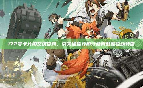172号卡分销系统官网,引领通信分销行业向数据驱动转型