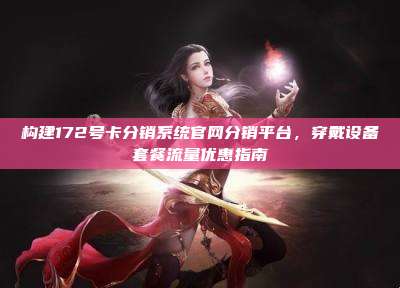 构建172号卡分销系统官网分销平台，穿戴设备套餐流量优惠指南