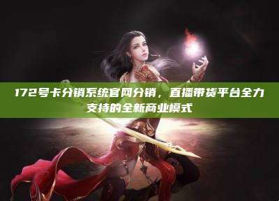 172号卡分销系统官网分销，直播带货平台全力支持的全新商业模式