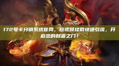 172号卡分销系统官网,短视频挂载快速引流,开启您的财富之门!
