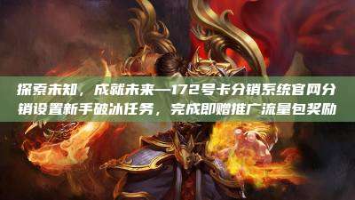 探索未知,成就未来—172号卡分销系统官网分销设置新手破冰任务,完成即赠推广流量包奖励