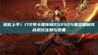 轻松上手!172号卡推荐码252525助您顺利完成初次注册与设置