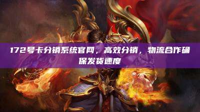 172号卡分销系统官网,高效分销,物流合作确保发货速度