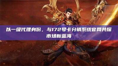 以一级代理身份,与172号卡分销系统官网共探市场新蓝海