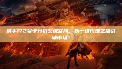 携手172号卡分销系统官网,以一级代理之态引领市场!