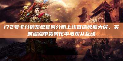 172号卡分销系统官网分销上线直播数据大屏,实时追踪带货转化率与观众互动
