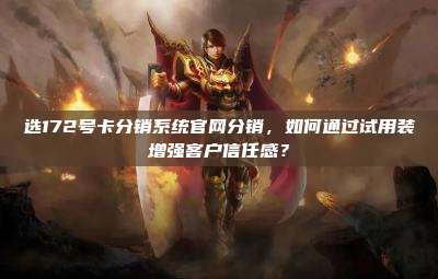 选172号卡分销系统官网分销,如何通过试用装增强客户信任感?