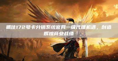 抓住172号卡分销系统官网一级代理机遇,创造辉煌商业战绩