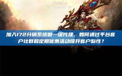 加入172分销系统做一级代理,如何通过平台客户社群和定期优惠活动提升客户黏性?
