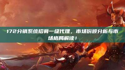 172分销系统招募一级代理,市场份额分析与市场格局解读!