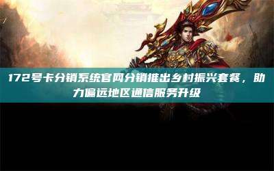 172号卡分销系统官网分销推出乡村振兴套餐,助力偏远地区通信服务升级