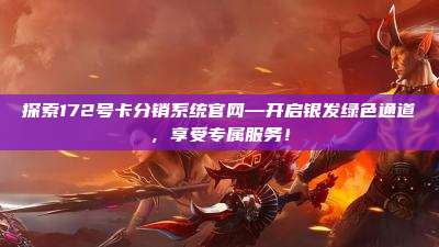 探索172号卡分销系统官网—开启银发绿色通道,享受专属服务!