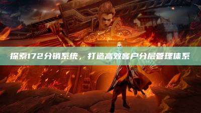 探索172分销系统，打造高效客户分层管理体系