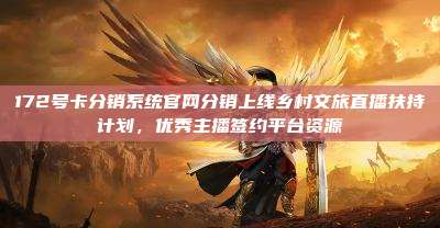 172号卡分销系统官网分销上线乡村文旅直播扶持计划,优秀主播签约平台资源