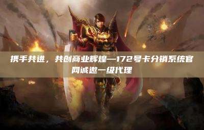 携手共进,共创商业辉煌—172号卡分销系统官网诚邀一级代理