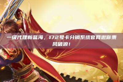 一级代理新蓝海，172号卡分销系统官网邀你乘风破浪！