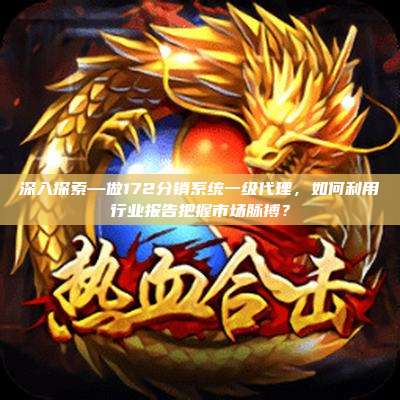 深入探索—做172分销系统一级代理,如何利用行业报告把握市场脉搏?