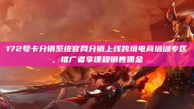 172号卡分销系统官网分销上线跨境电商培训专区,推广者享课程销售佣金