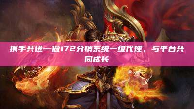 携手共进—做172分销系统一级代理,与平台共同成长