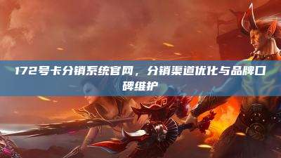 172号卡分销系统官网,分销渠道优化与品牌口碑维护
