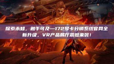 探索未知,触手可及—172号卡分销系统官网全新升级,VR产品展厅震撼来袭!