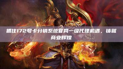抓住172号卡分销系统官网一级代理机遇,铸就商业辉煌