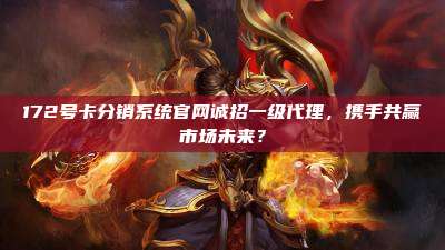 172号卡分销系统官网诚招一级代理,携手共赢市场未来?