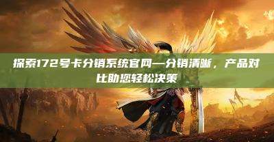 探索172号卡分销系统官网—分销清晰,产品对比助您轻松决策