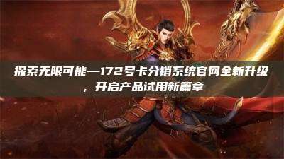 探索无限可能—172号卡分销系统官网全新升级,开启产品试用新篇章