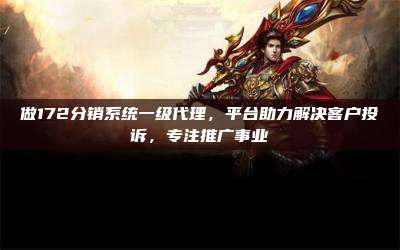 做172分销系统一级代理,平台助力解决客户投诉,专注推广事业
