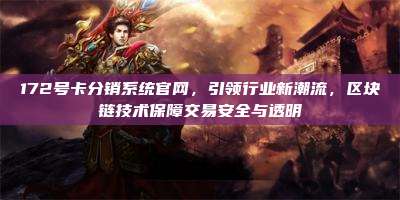 172号卡分销系统官网,引领行业新潮流,区块链技术保障交易安全与透明