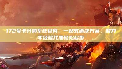 172号卡分销系统官网,一站式解决方案,助力零经验代理轻松起步