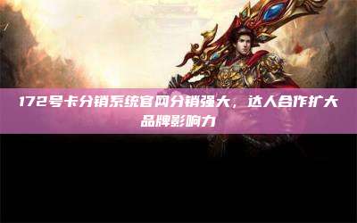 172号卡分销系统官网分销强大,达人合作扩大品牌影响力