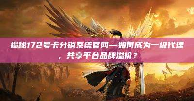 揭秘172号卡分销系统官网—如何成为一级代理,共享平台品牌溢价?