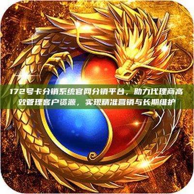 172号卡分销系统官网分销平台,助力代理商高效管理客户资源,实现精准营销与长期维护
