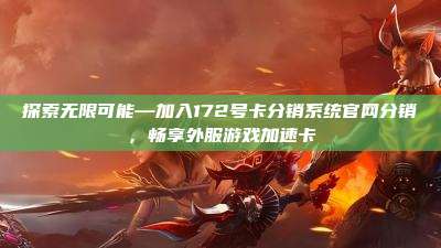 探索无限可能—加入172号卡分销系统官网分销,畅享外服游戏加速卡