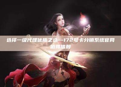 选择一级代理优质之选—172号卡分销系统官网值得信赖