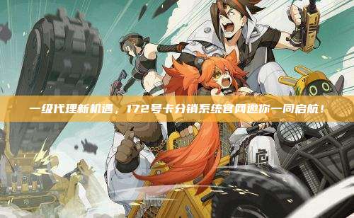 一级代理新机遇，172号卡分销系统官网邀你一同启航！