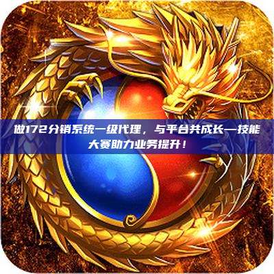 做172分销系统一级代理，与平台共成长—技能大赛助力业务提升！