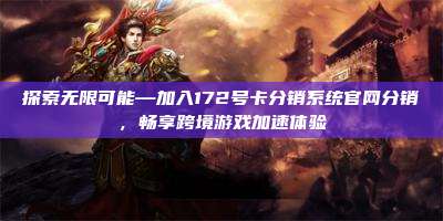探索无限可能—加入172号卡分销系统官网分销,畅享跨境游戏加速体验