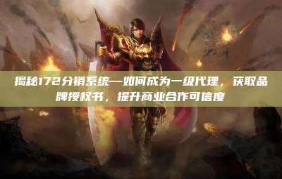 揭秘172分销系统—如何成为一级代理,获取品牌授权书,提升商业合作可信度