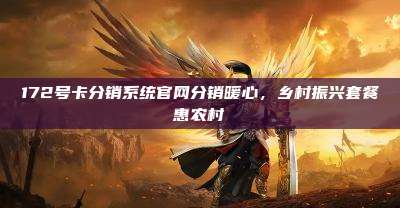 172号卡分销系统官网分销暖心,乡村振兴套餐惠农村