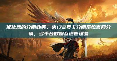 优化您的分销业务,来172号卡分销系统官网分销,多平台数据互通管理易