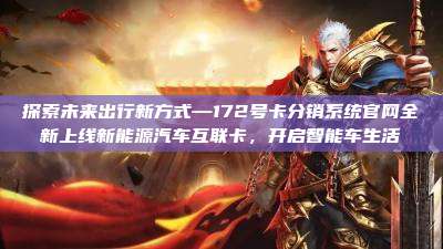 探索未来出行新方式—172号卡分销系统官网全新上线新能源汽车互联卡,开启智能车生活