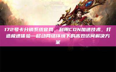 172号卡分销系统官网,利用CDN加速技术,打造极速体验—移动网络环境下的高效访问解决方案