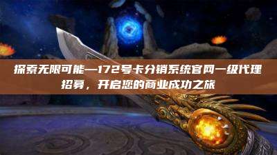 探索无限可能—172号卡分销系统官网一级代理招募,开启您的商业成功之旅