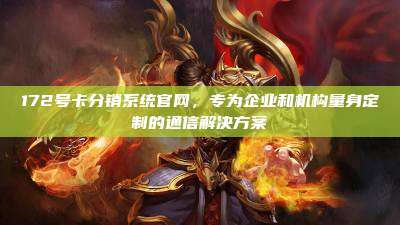 172号卡分销系统官网，专为企业和机构量身定制的通信解决方案