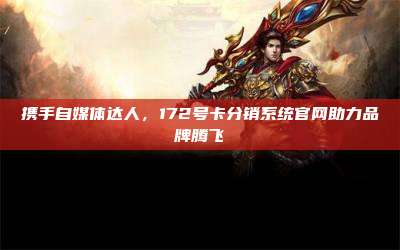 携手自媒体达人,172号卡分销系统官网助力品牌腾飞
