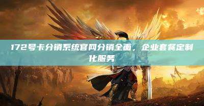 172号卡分销系统官网分销全面,企业套餐定制化服务